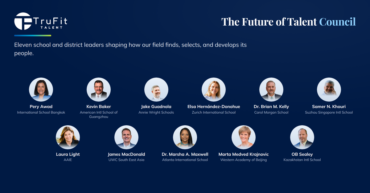 The Future of Talent Advisory Council. Eleven school and district leaders shaping how our field finds, selects, and develops its people: Pery Awad (International School Bangkok); Kevin Baker (American International School of Guangzhou); Jake Guadnola (Annie Wright Schools); Elsa Hernández-Donohue (Zurich International School); Dr. Brian M. Kelly (Carol Morgan School); Samer N. Khouri (Suzhou Singapore International School); Laura Light (AAIE); James MacDonald (UWC South East Asia); Dr. Marsha A. Maxwell (Atlanta International School); Marta Medved Krajnovic (Western Academy of Beijing); OB Sealey (Kazakhstan International School).